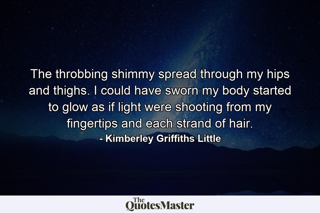 The throbbing shimmy spread through my hips and thighs. I could have sworn my body started to glow as if light were shooting from my fingertips and each strand of hair. - Quote by Kimberley Griffiths Little