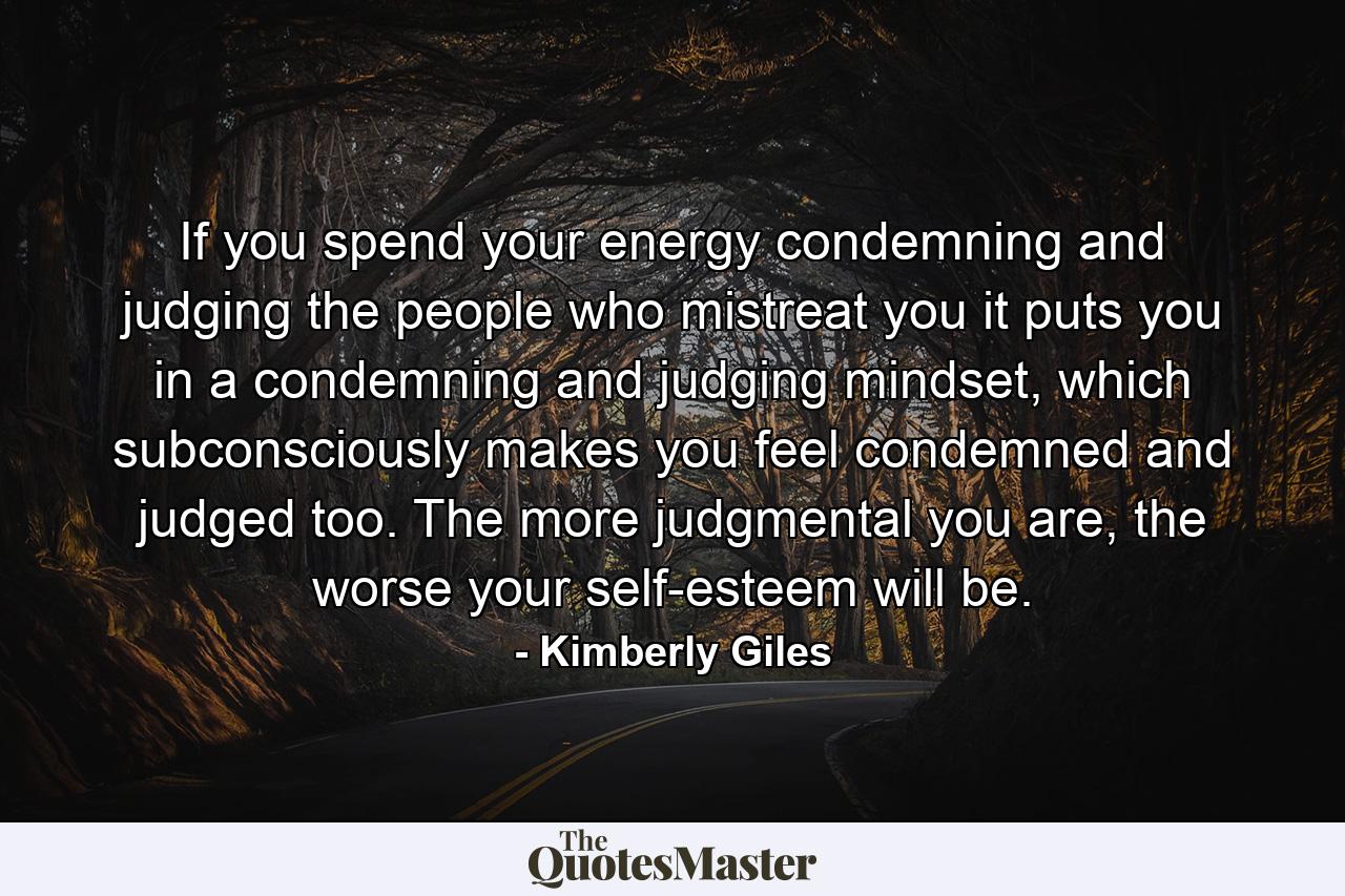 If you spend your energy condemning and judging the people who mistreat you it puts you in a condemning and judging mindset, which subconsciously makes you feel condemned and judged too. The more judgmental you are, the worse your self-esteem will be. - Quote by Kimberly Giles