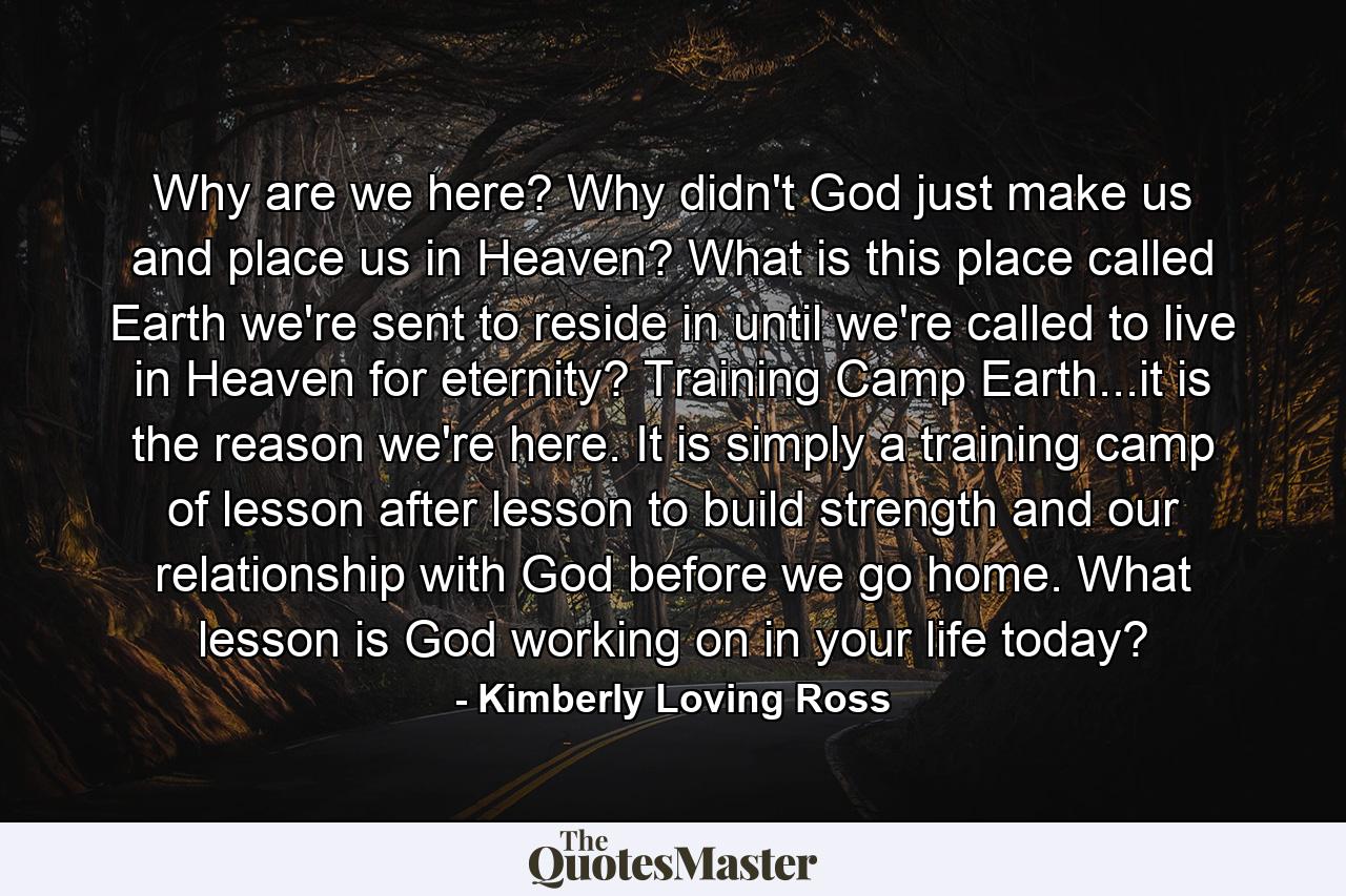 Why are we here? Why didn't God just make us and place us in Heaven? What is this place called Earth we're sent to reside in until we're called to live in Heaven for eternity? Training Camp Earth...it is the reason we're here. It is simply a training camp of lesson after lesson to build strength and our relationship with God before we go home. What lesson is God working on in your life today? - Quote by Kimberly Loving Ross