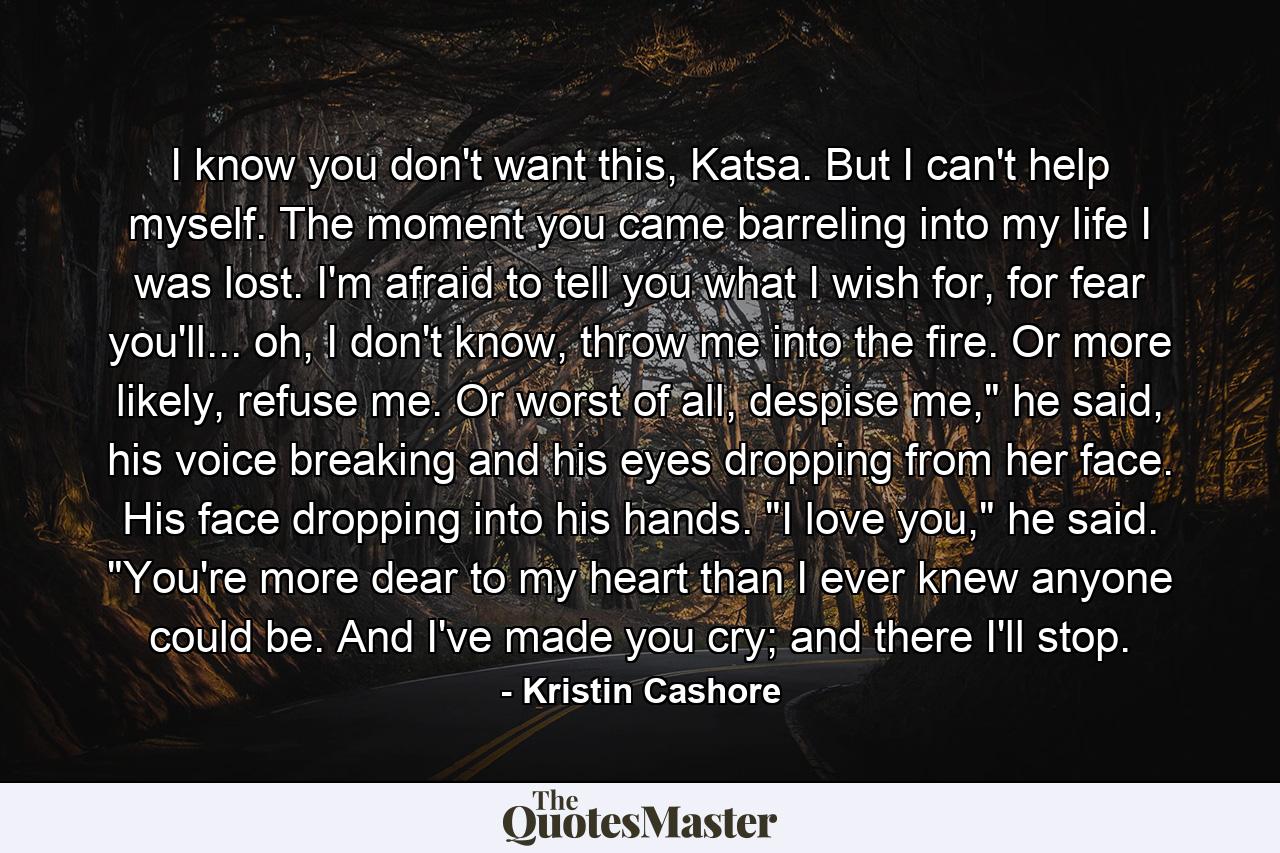 I know you don't want this, Katsa. But I can't help myself. The moment you came barreling into my life I was lost. I'm afraid to tell you what I wish for, for fear you'll... oh, I don't know, throw me into the fire. Or more likely, refuse me. Or worst of all, despise me,