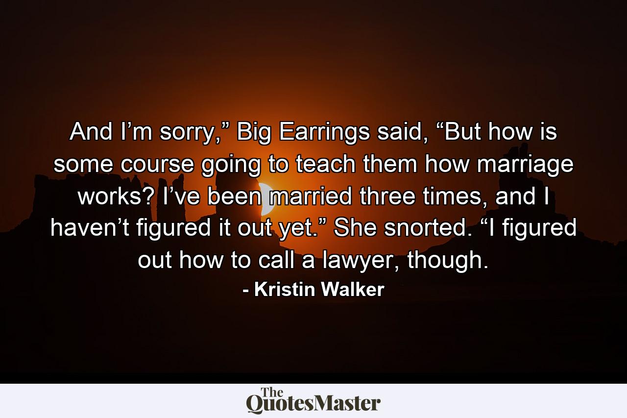 And I’m sorry,” Big Earrings said, “But how is some course going to teach them how marriage works? I’ve been married three times, and I haven’t figured it out yet.” She snorted. “I figured out how to call a lawyer, though. - Quote by Kristin Walker