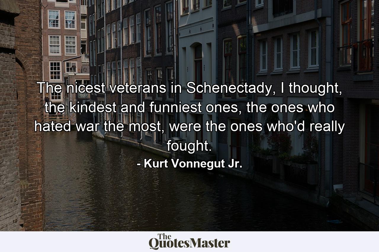 The nicest veterans in Schenectady, I thought, the kindest and funniest ones, the ones who hated war the most, were the ones who'd really fought. - Quote by Kurt Vonnegut Jr.