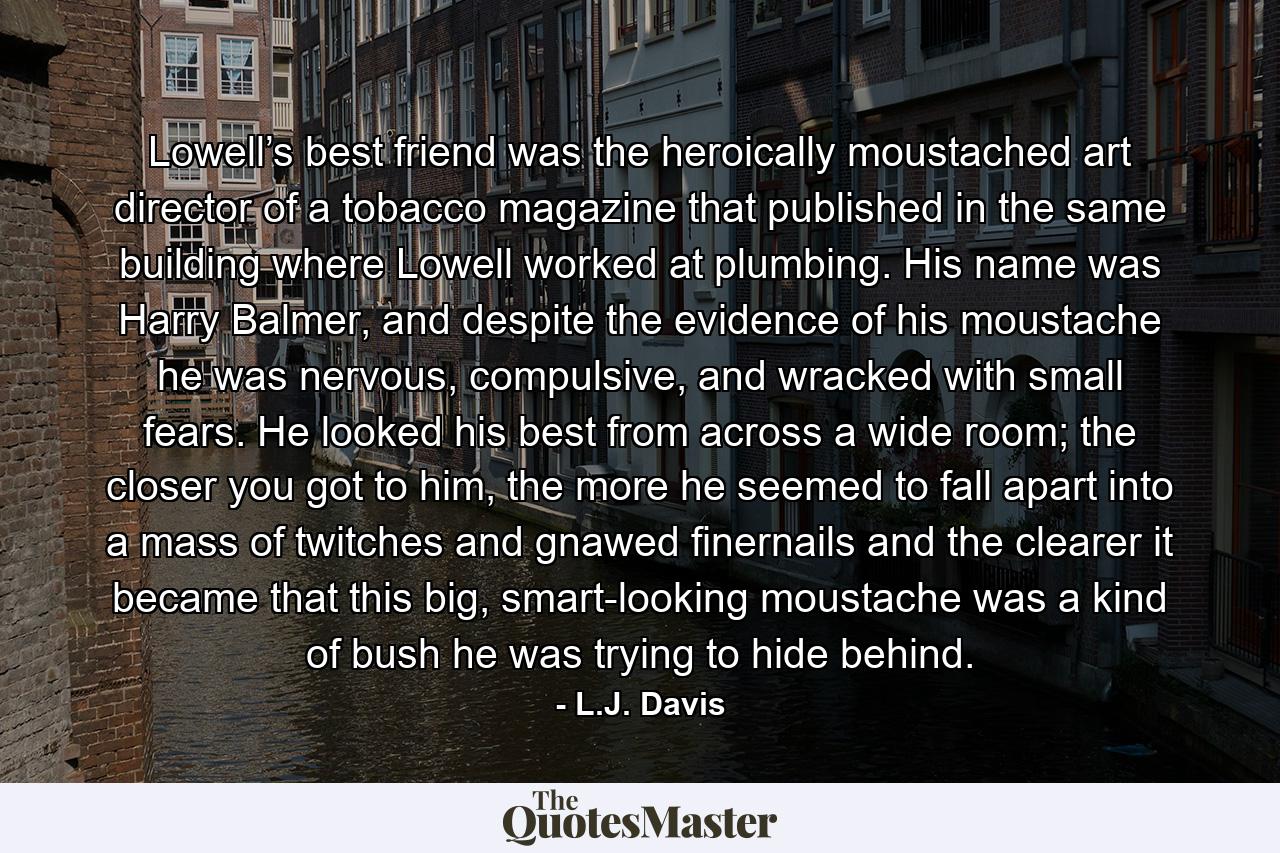 Lowell’s best friend was the heroically moustached art director of a tobacco magazine that published in the same building where Lowell worked at plumbing. His name was Harry Balmer, and despite the evidence of his moustache he was nervous, compulsive, and wracked with small fears. He looked his best from across a wide room; the closer you got to him, the more he seemed to fall apart into a mass of twitches and gnawed finernails and the clearer it became that this big, smart-looking moustache was a kind of bush he was trying to hide behind. - Quote by L.J. Davis