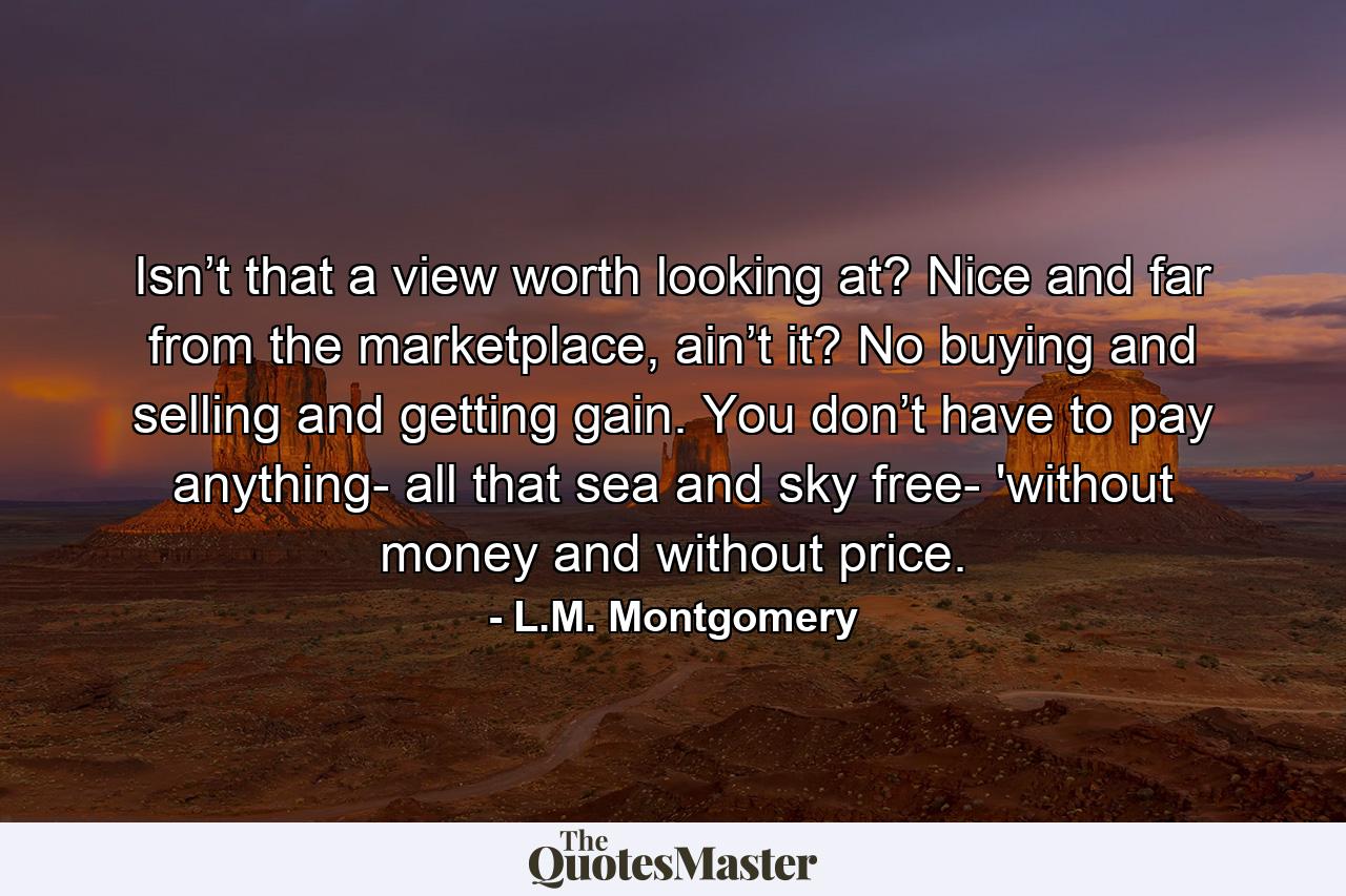 Isn’t that a view worth looking at? Nice and far from the marketplace, ain’t it? No buying and selling and getting gain. You don’t have to pay anything- all that sea and sky free- 'without money and without price. - Quote by L.M. Montgomery