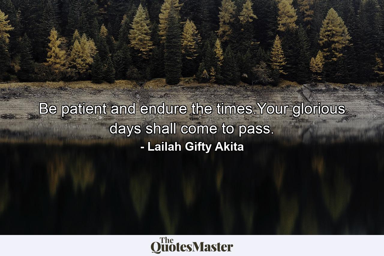 Be patient and endure the times.Your glorious days shall come to pass. - Quote by Lailah Gifty Akita