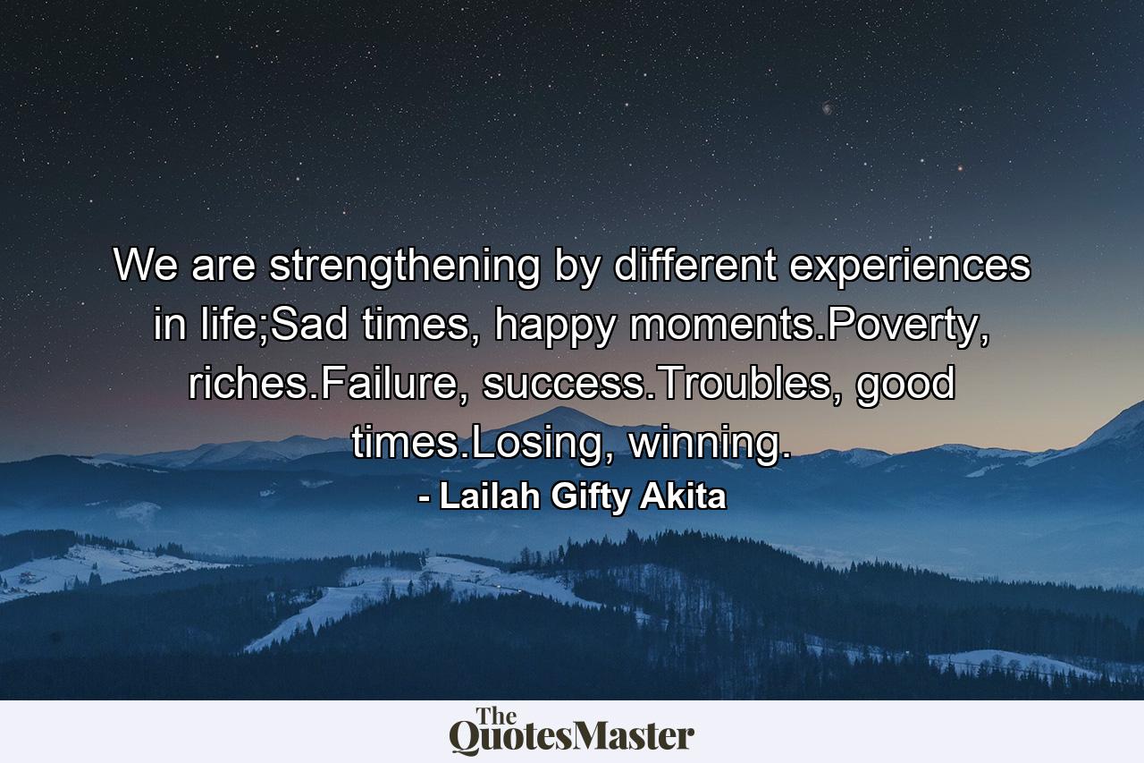 We are strengthening by different experiences in life;Sad times, happy moments.Poverty, riches.Failure, success.Troubles, good times.Losing, winning. - Quote by Lailah Gifty Akita