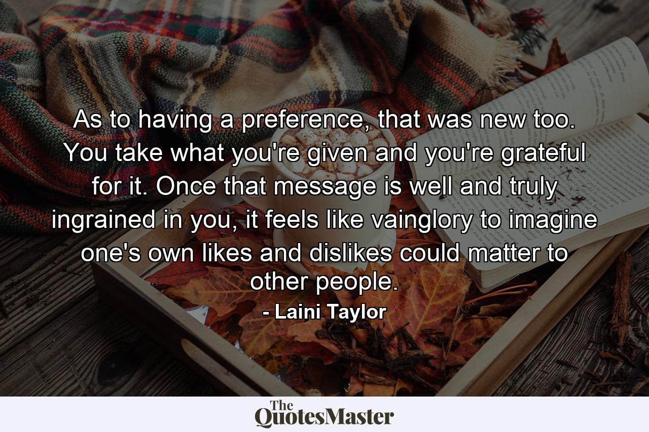 As to having a preference, that was new too. You take what you're given and you're grateful for it. Once that message is well and truly ingrained in you, it feels like vainglory to imagine one's own likes and dislikes could matter to other people. - Quote by Laini Taylor