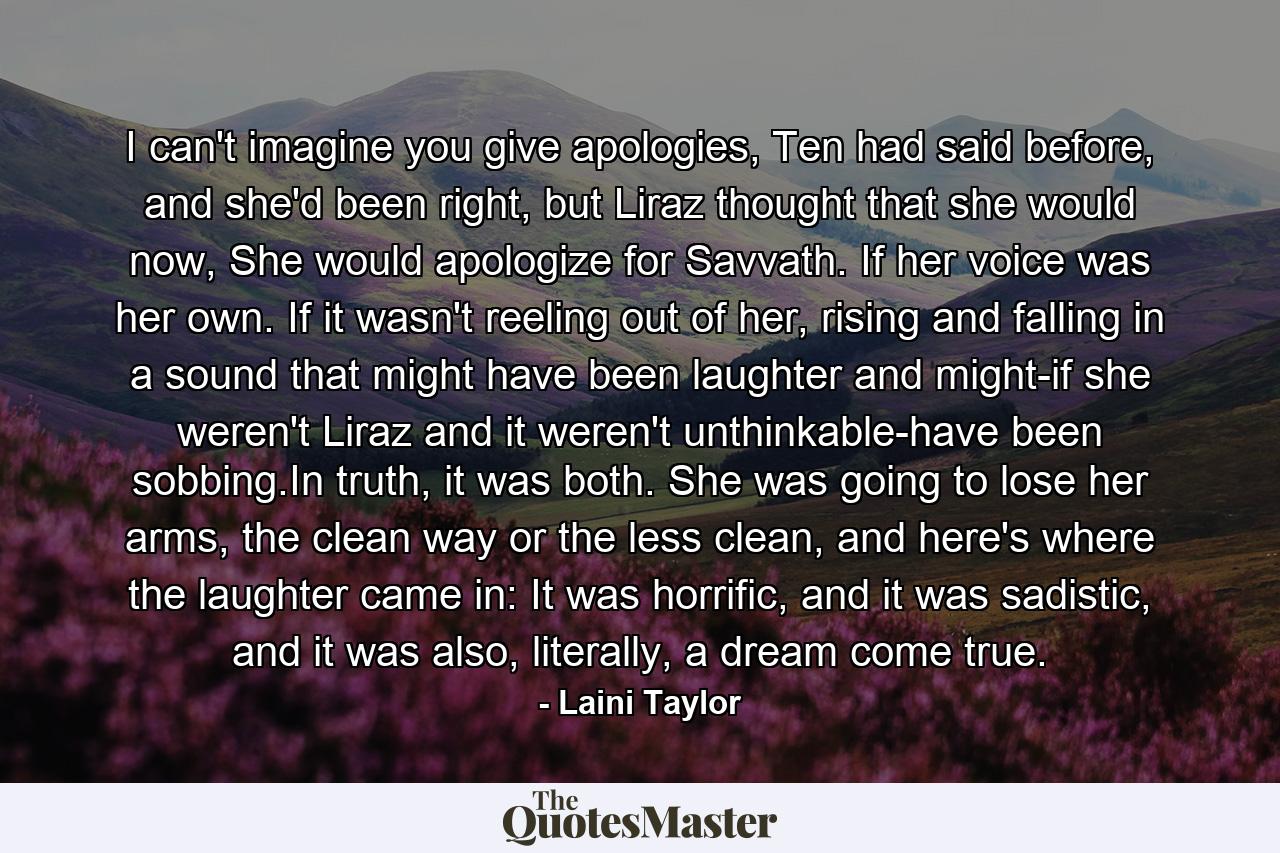 I can't imagine you give apologies, Ten had said before, and she'd been right, but Liraz thought that she would now, She would apologize for Savvath. If her voice was her own. If it wasn't reeling out of her, rising and falling in a sound that might have been laughter and might-if she weren't Liraz and it weren't unthinkable-have been sobbing.In truth, it was both. She was going to lose her arms, the clean way or the less clean, and here's where the laughter came in: It was horrific, and it was sadistic, and it was also, literally, a dream come true. - Quote by Laini Taylor