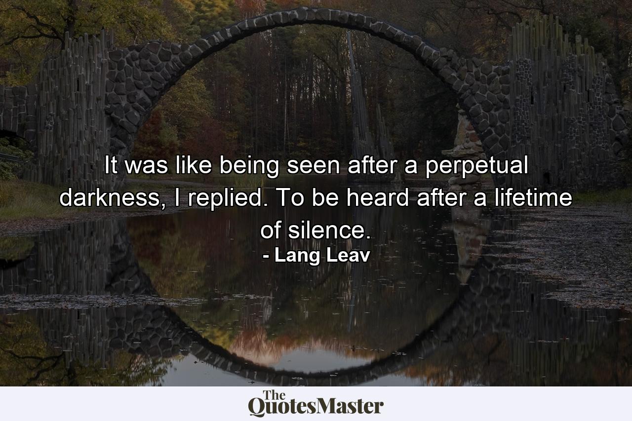 It was like being seen after a perpetual darkness, I replied. To be heard after a lifetime of silence. - Quote by Lang Leav