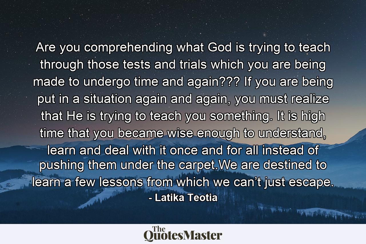 Are you comprehending what God is trying to teach through those tests and trials which you are being made to undergo time and again???  If you are being put in a situation again and again, you must realize that He is trying to teach you something. It is high time that you became wise enough to understand, learn and deal with it once and for all instead of pushing them under the carpet.We are destined to learn a few lessons from which we can’t just escape. - Quote by Latika Teotia