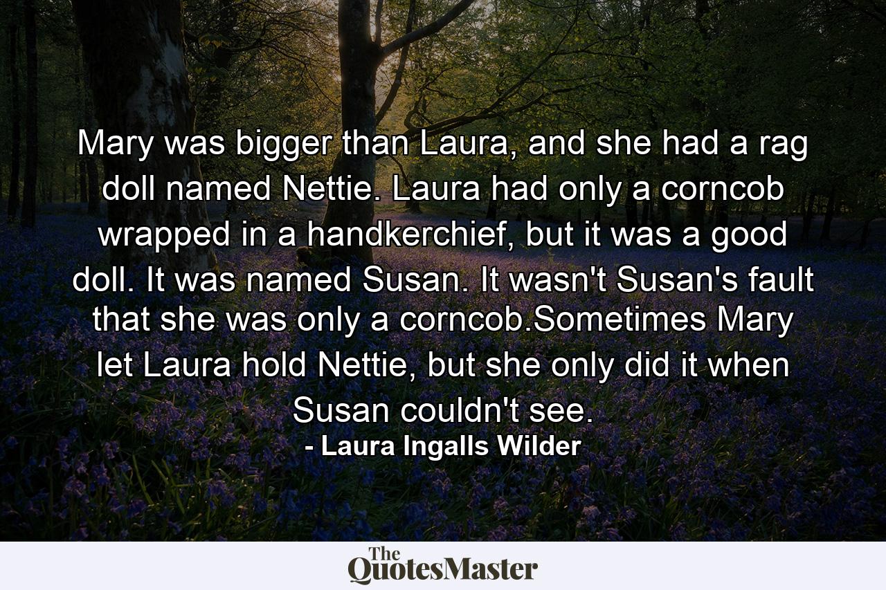 Mary was bigger than Laura, and she had a rag doll named Nettie. Laura had only a corncob wrapped in a handkerchief, but it was a good doll. It was named Susan. It wasn't Susan's fault that she was only a corncob.Sometimes Mary let Laura hold Nettie, but she only did it when Susan couldn't see. - Quote by Laura Ingalls Wilder