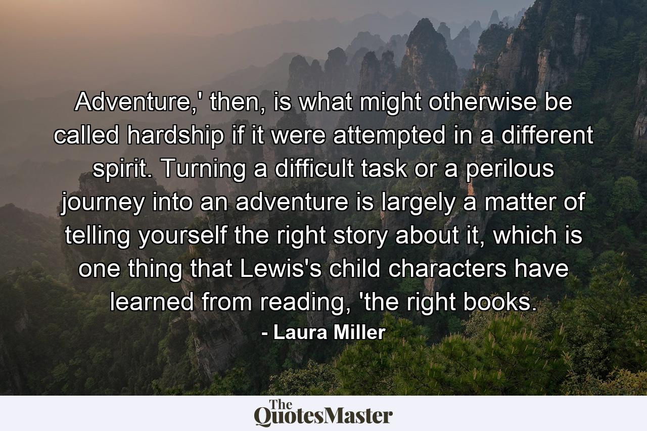 Adventure,' then, is what might otherwise be called hardship if it were attempted in a different spirit. Turning a difficult task or a perilous journey into an adventure is largely a matter of telling yourself the right story about it, which is one thing that Lewis's child characters have learned from reading, 'the right books. - Quote by Laura Miller