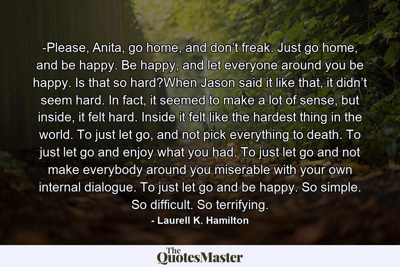 -Please, Anita, go home, and don’t freak. Just go home, and be happy. Be happy, and let everyone around you be happy. Is that so hard?When Jason said it like that, it didn’t seem hard. In fact, it seemed to make a lot of sense, but inside, it felt hard. Inside it felt like the hardest thing in the world. To just let go, and not pick everything to death. To just let go and enjoy what you had. To just let go and not make everybody around you miserable with your own internal dialogue. To just let go and be happy. So simple. So difficult. So terrifying. - Quote by Laurell K. Hamilton