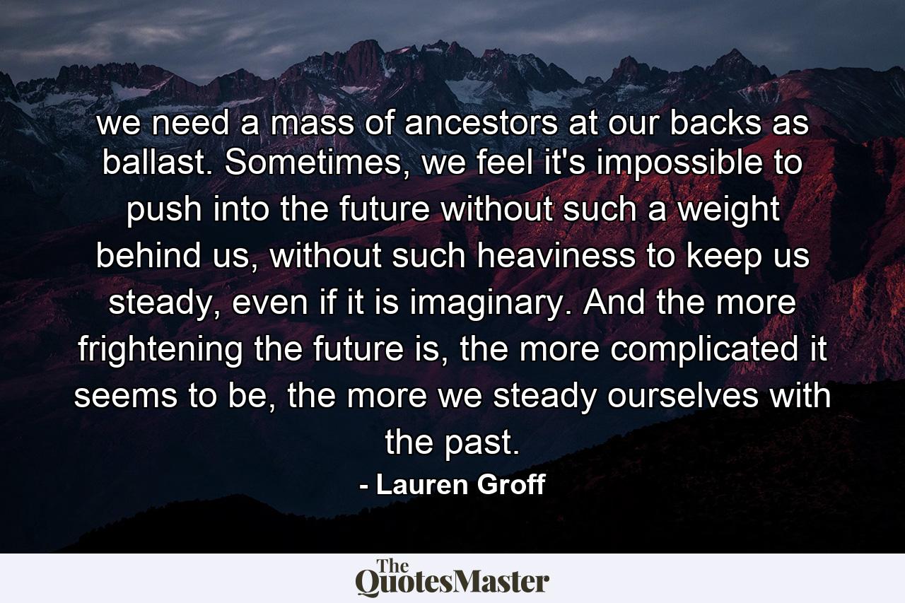 we need a mass of ancestors at our backs as ballast. Sometimes, we feel it's impossible to push into the future without such a weight behind us, without such heaviness to keep us steady, even if it is imaginary. And the more frightening the future is, the more complicated it seems to be, the more we steady ourselves with the past. - Quote by Lauren Groff