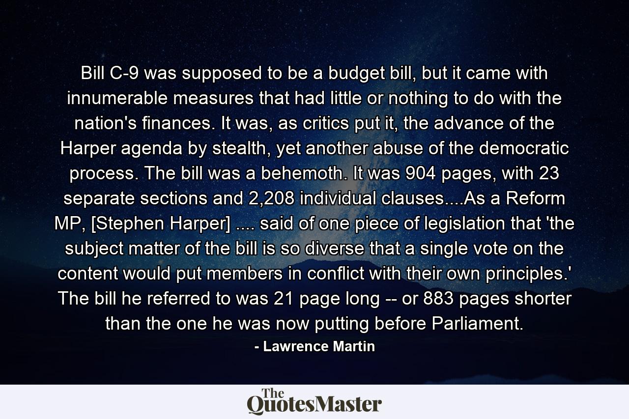 Bill C-9 was supposed to be a budget bill, but it came with innumerable measures that had little or nothing to do with the nation's finances. It was, as critics put it, the advance of the Harper agenda by stealth, yet another abuse of the democratic process. The bill was a behemoth. It was 904 pages, with 23 separate sections and 2,208 individual clauses....As a Reform MP, [Stephen Harper] .... said of one piece of legislation that 'the subject matter of the bill is so diverse that a single vote on the content would put members in conflict with their own principles.' The bill he referred to was 21 page long -- or 883 pages shorter than the one he was now putting before Parliament. - Quote by Lawrence Martin