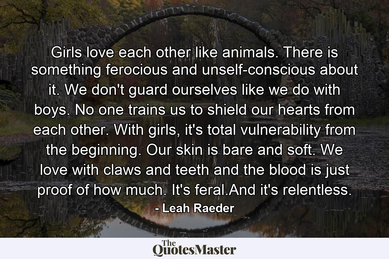 Girls love each other like animals. There is something ferocious and unself-conscious about it. We don't guard ourselves like we do with boys. No one trains us to shield our hearts from each other. With girls, it's total vulnerability from the beginning. Our skin is bare and soft. We love with claws and teeth and the blood is just proof of how much. It's feral.And it's relentless. - Quote by Leah Raeder