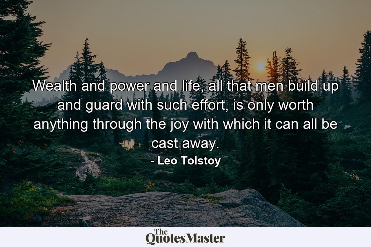 Wealth and power and life, all that men build up and guard with such effort, is only worth anything through the joy with which it can all be cast away. - Quote by Leo Tolstoy