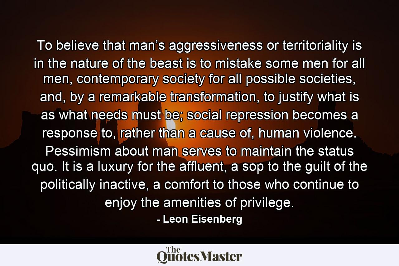 To believe that man’s aggressiveness or territoriality is in the nature of the beast is to mistake some men for all men, contemporary society for all possible societies, and, by a remarkable transformation, to justify what is as what needs must be; social repression becomes a response to, rather than a cause of, human violence. Pessimism about man serves to maintain the status quo. It is a luxury for the affluent, a sop to the guilt of the politically inactive, a comfort to those who continue to enjoy the amenities of privilege. - Quote by Leon Eisenberg