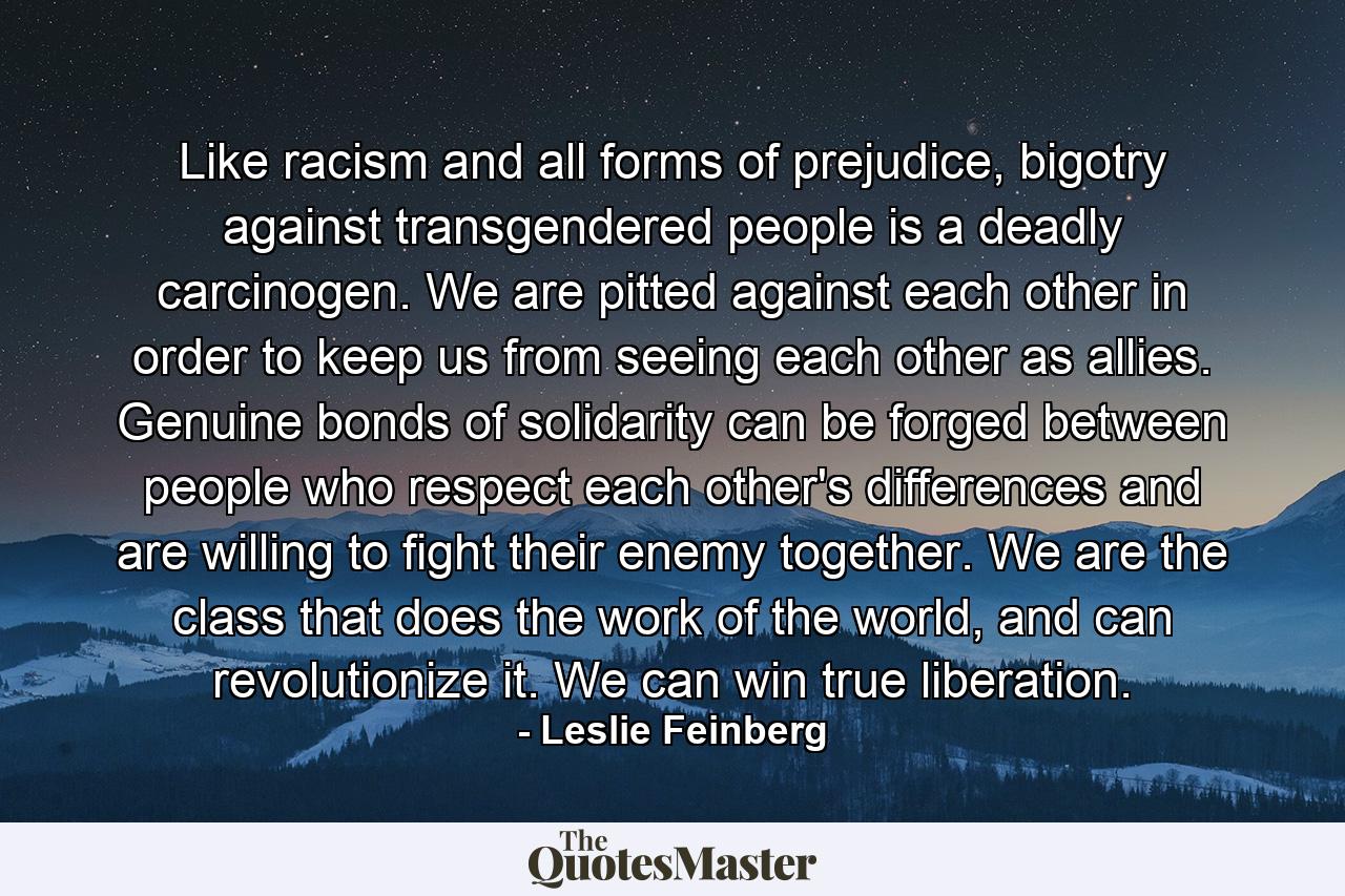 Like racism and all forms of prejudice, bigotry against transgendered people is a deadly carcinogen. We are pitted against each other in order to keep us from seeing each other as allies. Genuine bonds of solidarity can be forged between people who respect each other's differences and are willing to fight their enemy together. We are the class that does the work of the world, and can revolutionize it. We can win true liberation. - Quote by Leslie Feinberg