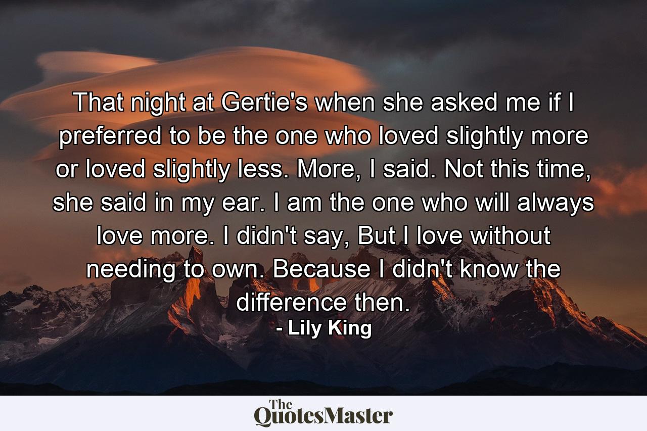 That night at Gertie's when she asked me if I preferred to be the one who loved slightly more or loved slightly less. More, I said. Not this time, she said in my ear. I am the one who will always love more. I didn't say, But I love without needing to own. Because I didn't know the difference then. - Quote by Lily King