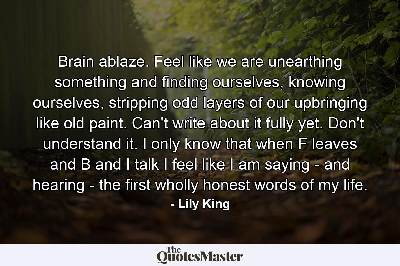 Brain ablaze. Feel like we are unearthing something and finding ourselves, knowing ourselves, stripping odd layers of our upbringing like old paint. Can't write about it fully yet. Don't understand it. I only know that when F leaves and B and I talk I feel like I am saying - and hearing - the first wholly honest words of my life. - Quote by Lily King