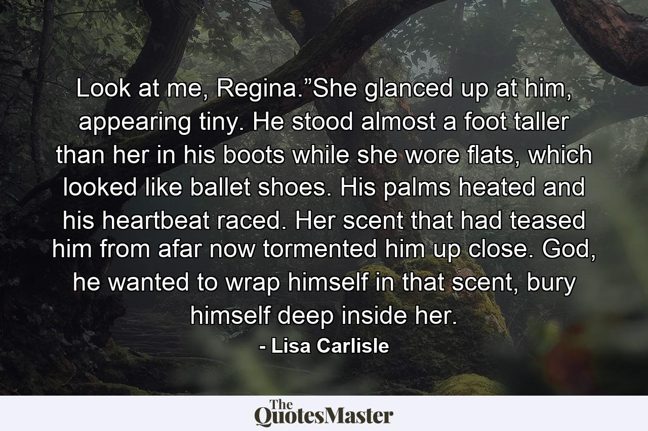 Look at me, Regina.”She glanced up at him, appearing tiny. He stood almost a foot taller than her in his boots while she wore flats, which looked like ballet shoes. His palms heated and his heartbeat raced. Her scent that had teased him from afar now tormented him up close. God, he wanted to wrap himself in that scent, bury himself deep inside her. - Quote by Lisa Carlisle