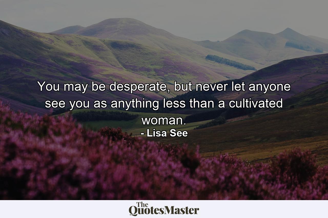 You may be desperate, but never let anyone see you as anything less than a cultivated woman. - Quote by Lisa See