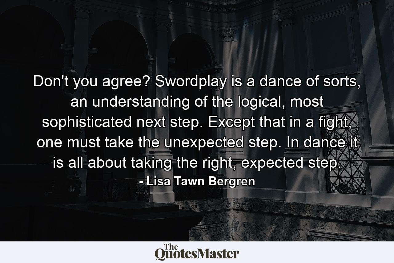 Don't you agree? Swordplay is a dance of sorts, an understanding of the logical, most sophisticated next step. Except that in a fight, one must take the unexpected step. In dance it is all about taking the right, expected step. - Quote by Lisa Tawn Bergren