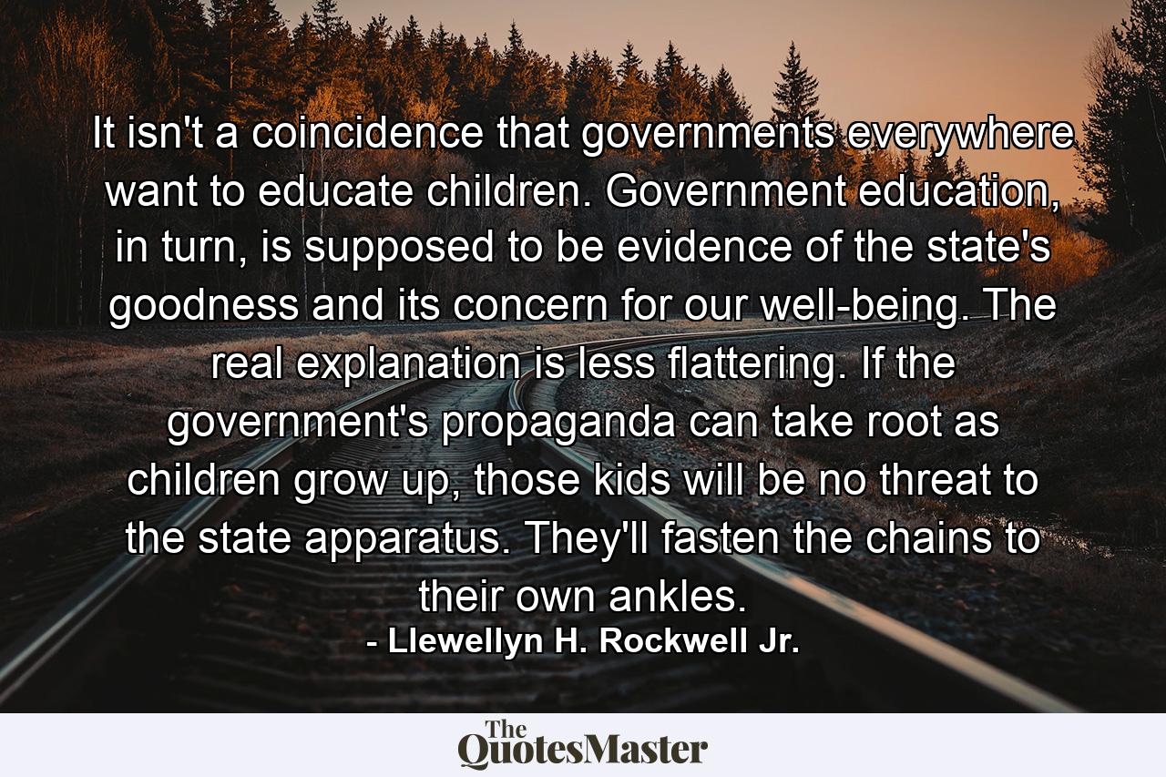 It isn't a coincidence that governments everywhere want to educate children. Government education, in turn, is supposed to be evidence of the state's goodness and its concern for our well-being. The real explanation is less flattering. If the government's propaganda can take root as children grow up, those kids will be no threat to the state apparatus. They'll fasten the chains to their own ankles. - Quote by Llewellyn H. Rockwell Jr.