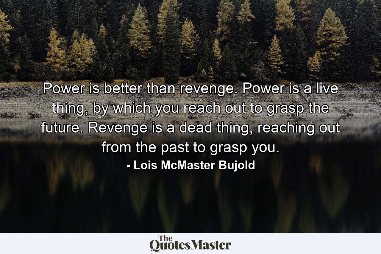 Power is better than revenge. Power is a live thing, by which you reach out to grasp the future. Revenge is a dead thing, reaching out from the past to grasp you. - Quote by Lois McMaster Bujold