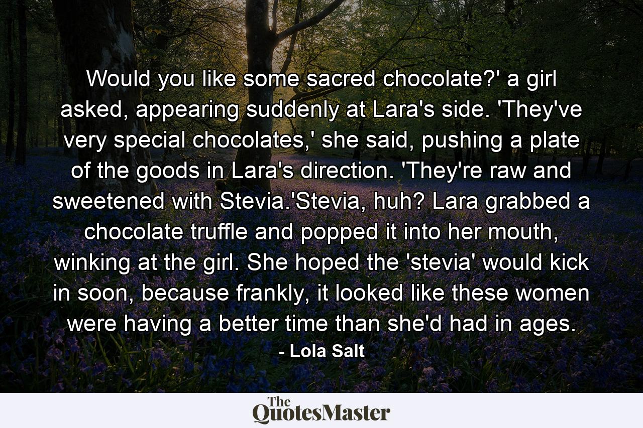 Would you like some sacred chocolate?' a girl asked, appearing suddenly at Lara's side. 'They've very special chocolates,' she said, pushing a plate of the goods in Lara's direction. 'They're raw and sweetened with Stevia.'Stevia, huh? Lara grabbed a chocolate truffle and popped it into her mouth, winking at the girl. She hoped the 'stevia' would kick in soon, because frankly, it looked like these women were having a better time than she'd had in ages. - Quote by Lola Salt