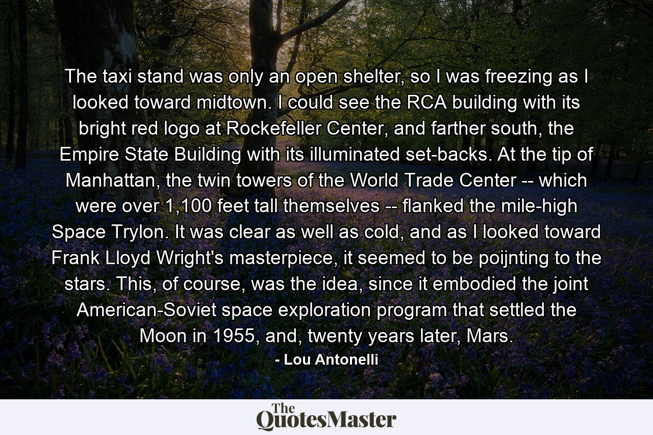 The taxi stand was only an open shelter, so I was freezing as I looked toward midtown. I could see the RCA building with its bright red logo at Rockefeller Center, and farther south, the Empire State Building with its illuminated set-backs. At the tip of Manhattan, the twin towers of the World Trade Center -- which were over 1,100 feet tall themselves -- flanked the mile-high Space Trylon. It was clear as well as cold, and as I looked toward Frank Lloyd Wright's masterpiece, it seemed to be poijnting to the stars. This, of course, was the idea, since it embodied the joint American-Soviet space exploration program that settled the Moon in 1955, and, twenty years later, Mars. - Quote by Lou Antonelli