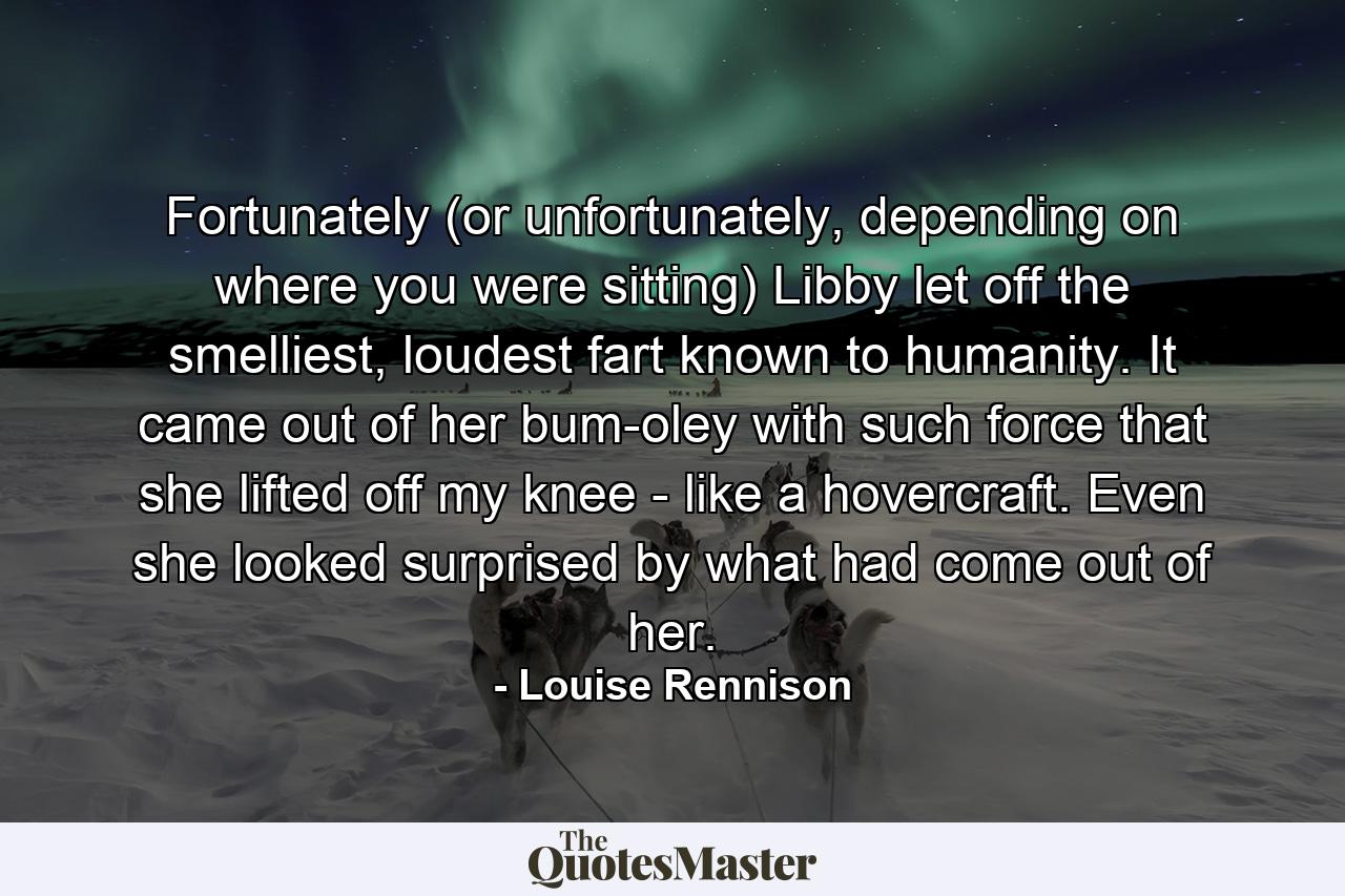 Fortunately (or unfortunately, depending on where you were sitting) Libby let off the smelliest, loudest fart known to humanity. It came out of her bum-oley with such force that she lifted off my knee - like a hovercraft. Even she looked surprised by what had come out of her. - Quote by Louise Rennison