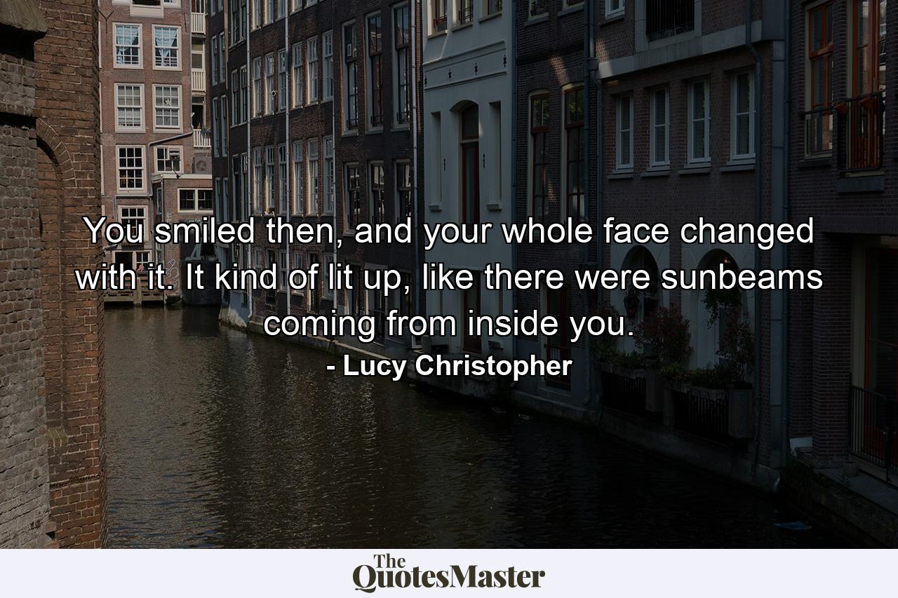 You smiled then, and your whole face changed with it. It kind of lit up, like there were sunbeams coming from inside you. - Quote by Lucy Christopher