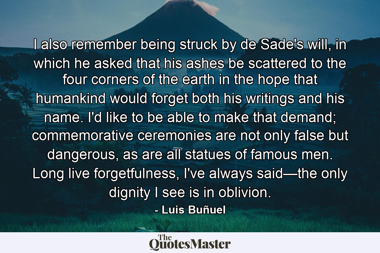 I also remember being struck by de Sade's will, in which he asked that his ashes be scattered to the four corners of the earth in the hope that humankind would forget both his writings and his name. I'd like to be able to make that demand; commemorative ceremonies are not only false but dangerous, as are all statues of famous men. Long live forgetfulness, I've always said—the only dignity I see is in oblivion. - Quote by Luis Buñuel