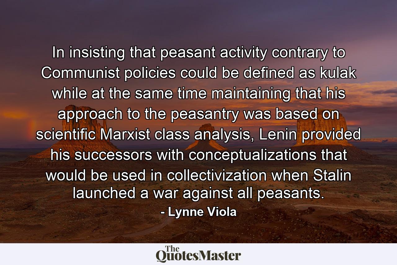 In insisting that peasant activity contrary to Communist policies could be defined as kulak while at the same time maintaining that his approach to the peasantry was based on scientific Marxist class analysis, Lenin provided his successors with conceptualizations that would be used in collectivization when Stalin launched a war against all peasants. - Quote by Lynne Viola