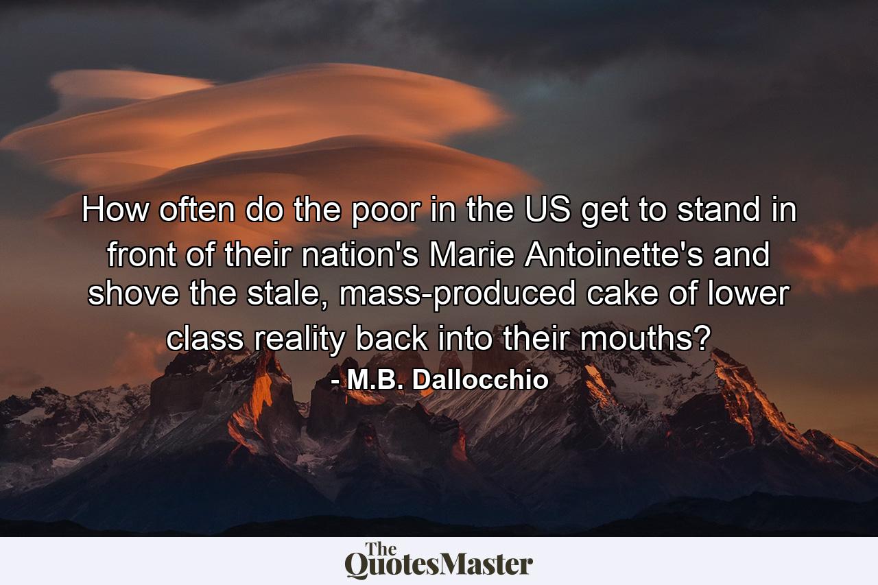 How often do the poor in the US get to stand in front of their nation's Marie Antoinette's and shove the stale, mass-produced cake of lower class reality back into their mouths? - Quote by M.B. Dallocchio