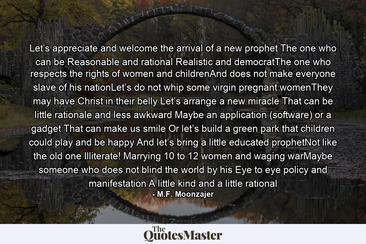 Let’s appreciate and welcome the arrival of a new prophet The one who can be Reasonable and rational Realistic and democratThe one who respects the rights of women and childrenAnd does not make everyone slave of his nationLet’s do not whip some virgin pregnant womenThey may have Christ in their belly Let’s arrange a new miracle That can be little rationale and less awkward Maybe an application (software) or a gadget That can make us smile Or let’s build a green park that children could play and be happy And let’s bring a little educated prophetNot like the old one Illiterate! Marrying 10 to 12 women and waging warMaybe someone who does not blind the world by his Eye to eye policy and manifestation A little kind and a little rational - Quote by M.F. Moonzajer