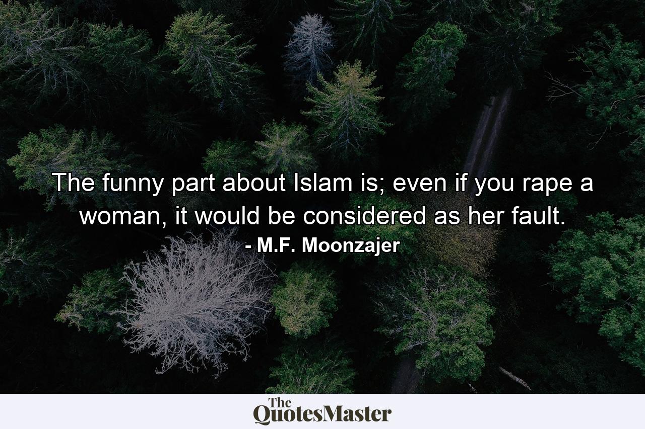 The funny part about Islam is; even if you rape a woman, it would be considered as her fault. - Quote by M.F. Moonzajer