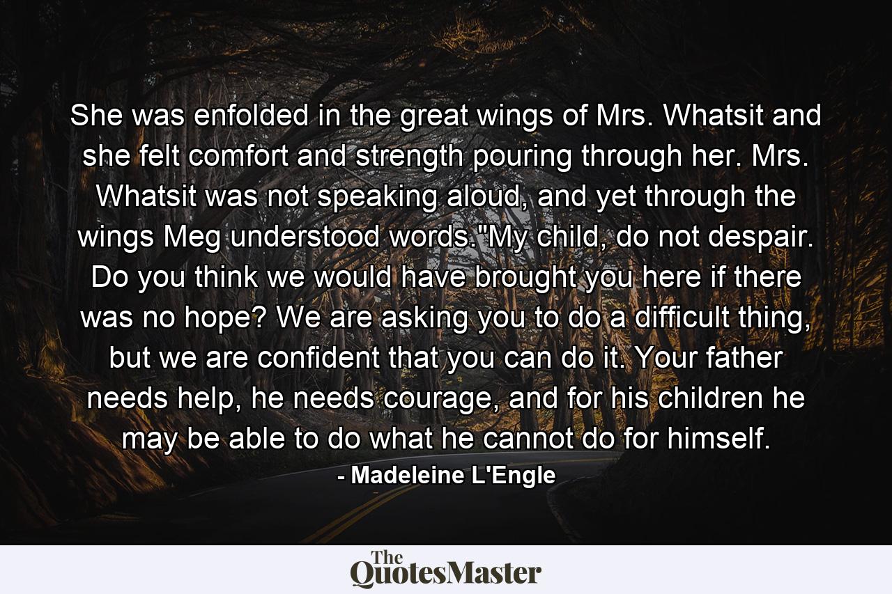 She was enfolded in the great wings of Mrs. Whatsit and she felt comfort and strength pouring through her. Mrs. Whatsit was not speaking aloud, and yet through the wings Meg understood words.