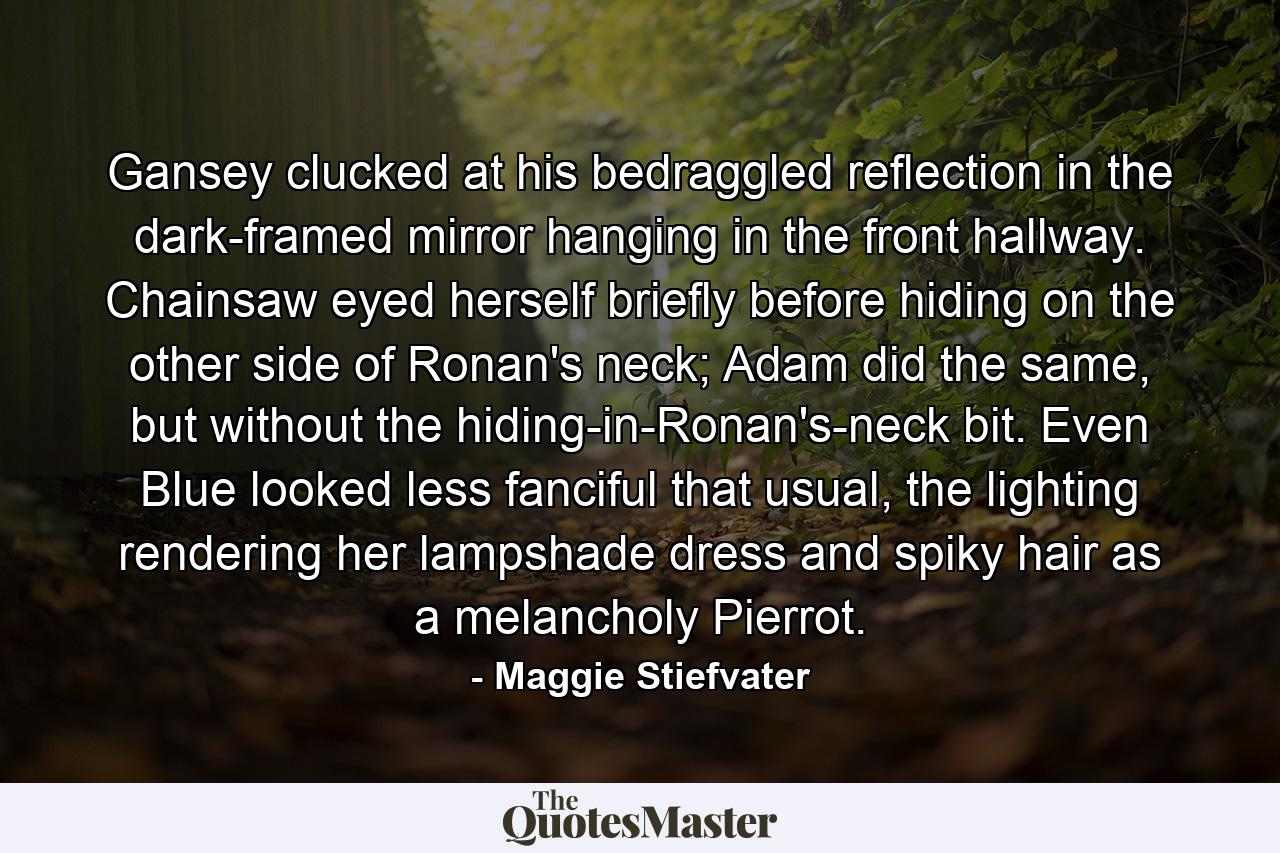 Gansey clucked at his bedraggled reflection in the dark-framed mirror hanging in the front hallway. Chainsaw eyed herself briefly before hiding on the other side of Ronan's neck; Adam did the same, but without the hiding-in-Ronan's-neck bit. Even Blue looked less fanciful that usual, the lighting rendering her lampshade dress and spiky hair as a melancholy Pierrot. - Quote by Maggie Stiefvater