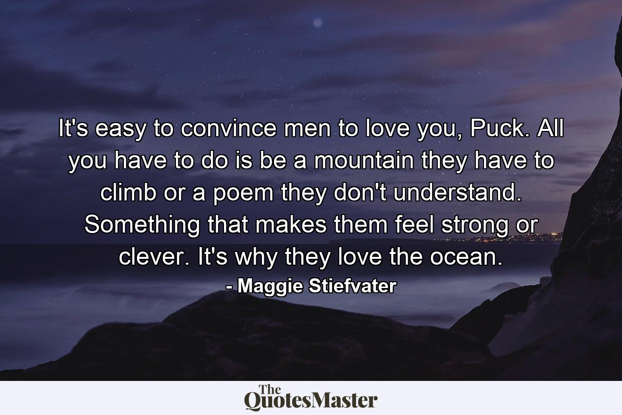 It's easy to convince men to love you, Puck. All you have to do is be a mountain they have to climb or a poem they don't understand. Something that makes them feel strong or clever. It's why they love the ocean. - Quote by Maggie Stiefvater