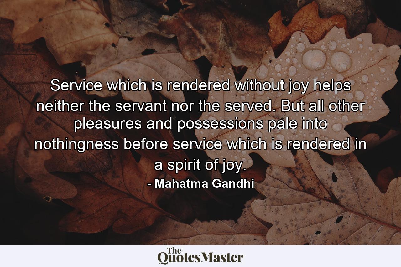 Service which is rendered without joy helps neither the servant nor the served. But all other pleasures and possessions pale into nothingness before service which is rendered in a spirit of joy. - Quote by Mahatma Gandhi