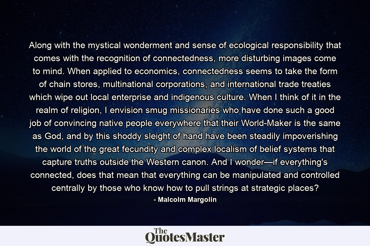 Along with the mystical wonderment and sense of ecological responsibility that comes with the recognition of connectedness, more disturbing images come to mind. When applied to economics, connectedness seems to take the form of chain stores, multinational corporations, and international trade treaties which wipe out local enterprise and indigenous culture. When I think of it in the realm of religion, I envision smug missionaries who have done such a good job of convincing native people everywhere that their World-Maker is the same as God, and by this shoddy sleight of hand have been steadily impoverishing the world of the great fecundity and complex localism of belief systems that capture truths outside the Western canon. And I wonder—if everything's connected, does that mean that everything can be manipulated and controlled centrally by those who know how to pull strings at strategic places? - Quote by Malcolm Margolin