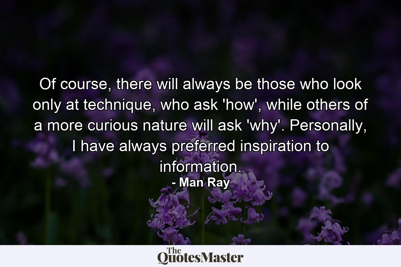 Of course, there will always be those who look only at technique, who ask 'how', while others of a more curious nature will ask 'why'. Personally, I have always preferred inspiration to information. - Quote by Man Ray