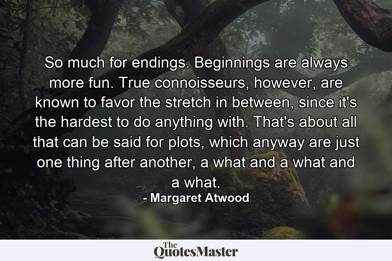 So much for endings. Beginnings are always more fun. True connoisseurs, however, are known to favor the stretch in between, since it's the hardest to do anything with. That's about all that can be said for plots, which anyway are just one thing after another, a what and a what and a what. - Quote by Margaret Atwood