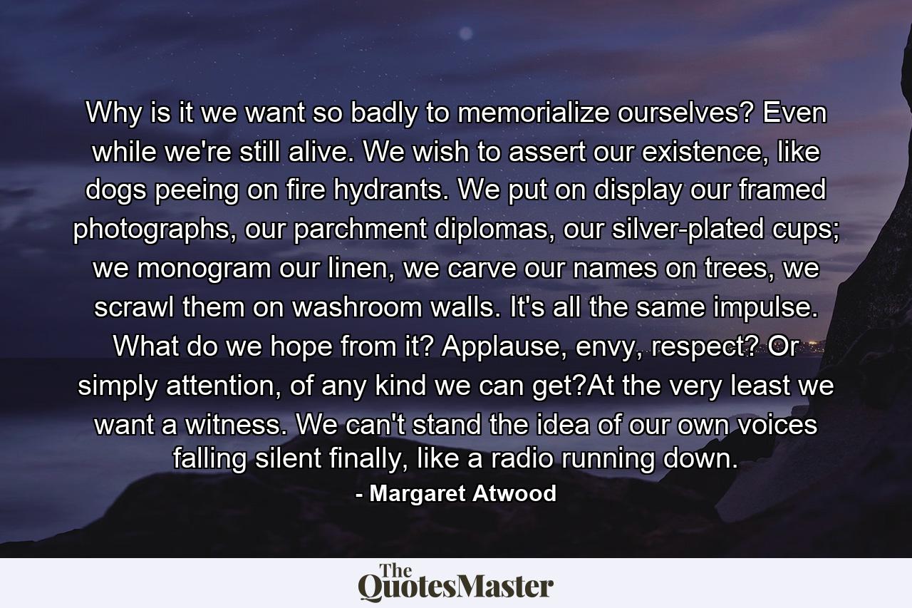 Why is it we want so badly to memorialize ourselves? Even while we're still alive. We wish to assert our existence, like dogs peeing on fire hydrants. We put on display our framed photographs, our parchment diplomas, our silver-plated cups; we monogram our linen, we carve our names on trees, we scrawl them on washroom walls. It's all the same impulse. What do we hope from it? Applause, envy, respect? Or simply attention, of any kind we can get?At the very least we want a witness. We can't stand the idea of our own voices falling silent finally, like a radio running down. - Quote by Margaret Atwood