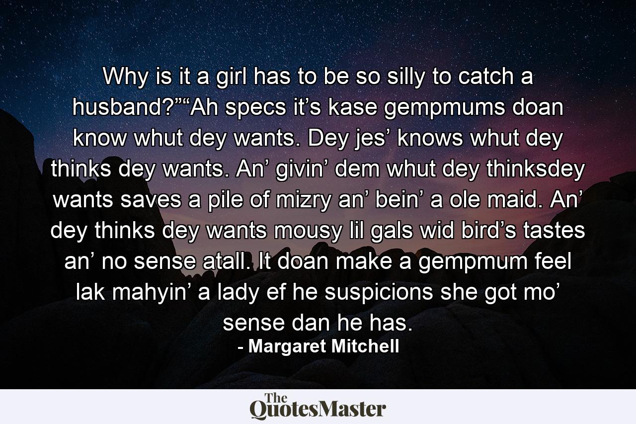 Why is it a girl has to be so silly to catch a husband?”“Ah specs it’s kase gempmums doan know whut dey wants. Dey jes’ knows whut dey thinks dey wants. An’ givin’ dem whut dey thinksdey wants saves a pile of mizry an’ bein’ a ole maid. An’ dey thinks dey wants mousy lil gals wid bird’s tastes an’ no sense atall. It doan make a gempmum feel lak mahyin’ a lady ef he suspicions she got mo’ sense dan he has. - Quote by Margaret Mitchell