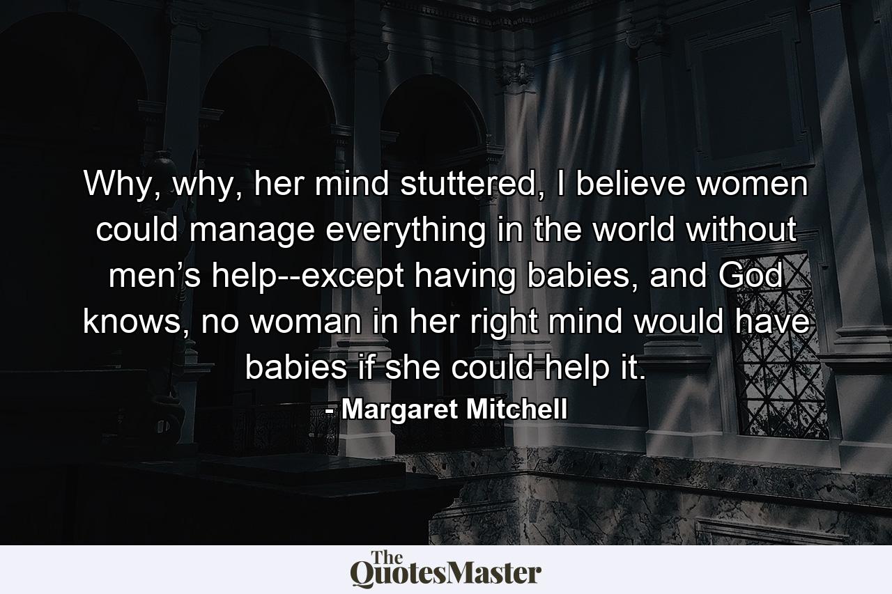 Why, why, her mind stuttered, I believe women could manage everything in the world without men’s help--except having babies, and God knows, no woman in her right mind would have babies if she could help it. - Quote by Margaret Mitchell