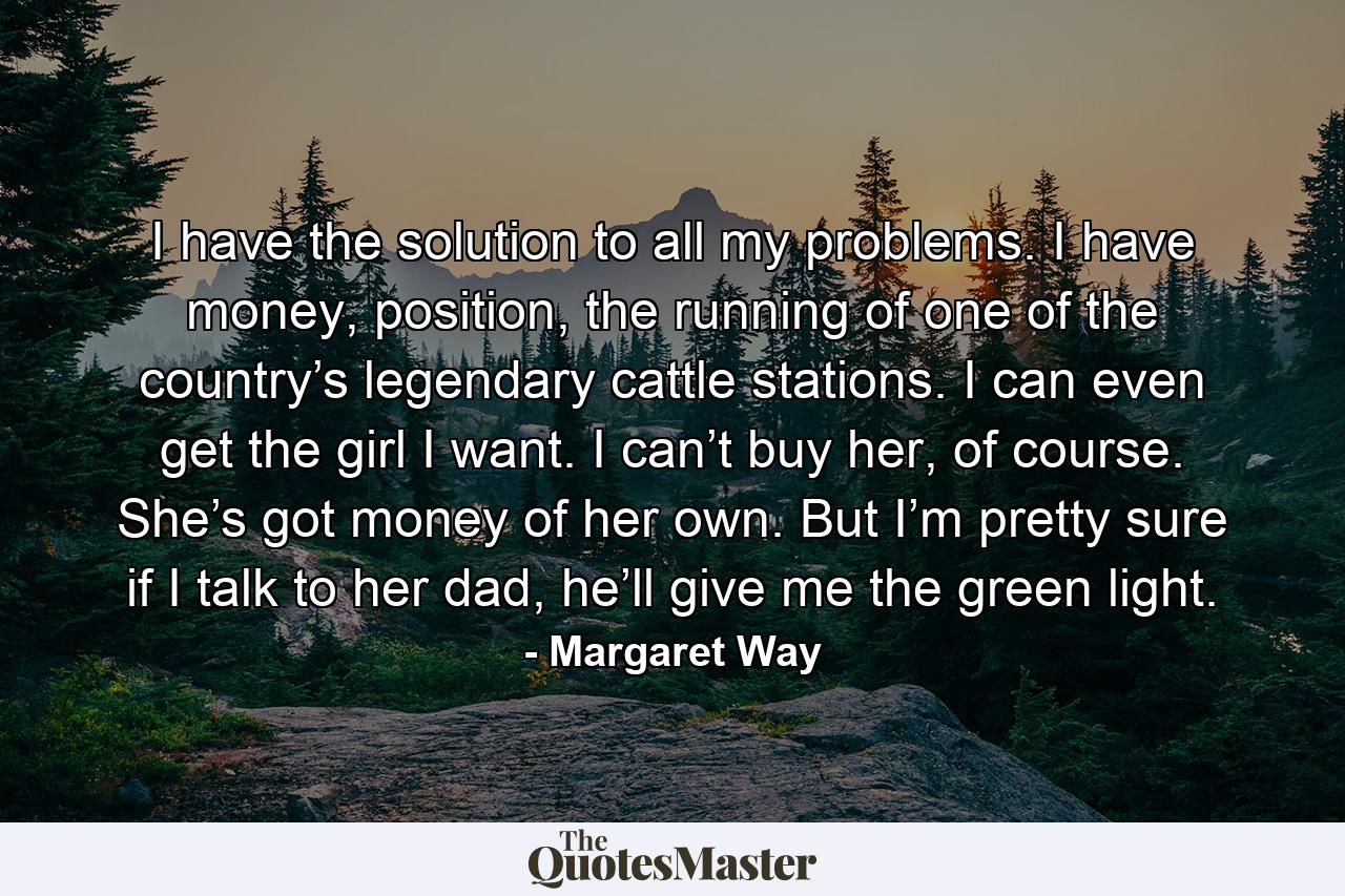 I have the solution to all my problems. I have money, position, the running of one of the country’s legendary cattle stations. I can even get the girl I want. I can’t buy her, of course. She’s got money of her own. But I’m pretty sure if I talk to her dad, he’ll give me the green light. - Quote by Margaret Way